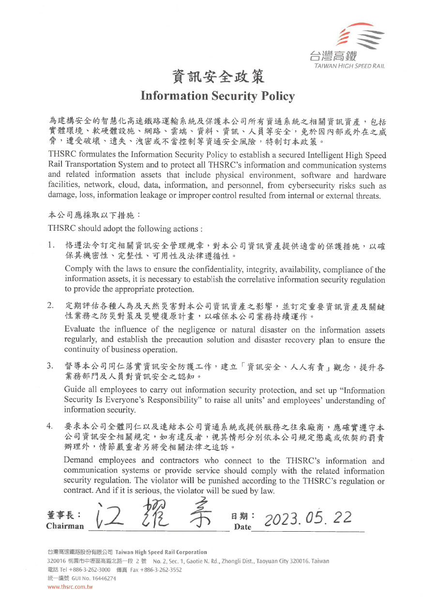 為建構安全的智慧化高速鐵路運輸系統及保護本公司所有資通系統之相關資訊資產，包括 實體環境、軟硬體設施、網路、雲端、資料、資訊、人員等安全,免於因内部或外在之威 脅,遭受破壞、遺失、洩密或不當控制等資通安全風險,特制訂資訊安全政策。本公司應採取以下措施:1.恪遵法令訂定相關資訊安全管理規章,對本公司資訊資產提供適當的保護措施,以確 保其機密性、完整性、可用性及法律遵循性。2.定期評估各種人為及天然災害對本公司資訊資產之影響,並訂定重要資訊資產及關鍵 性案務之防災對策及災變復原計畫,以確保本公司業務持續運作。3.督導本公司同仁落實資訊安全防護工作,建立「資訊安全、人人有責」觀念,提升各 業務部門及人員對資訊安全之認知。4.要求本公司全體同仁以及連結本公司資通系統或提供服務之往來廠商,應確實遵守本 公司資訊安全相關規定,如有違反者,視其情形分別依本公司規定懲處或依契約罰責 辦理外,情節嚴重者另將受相關法律之追訴。