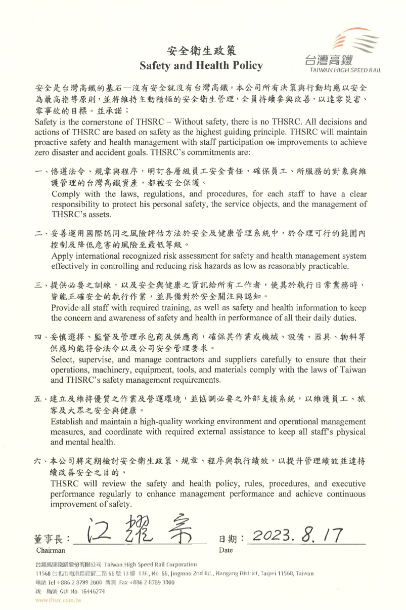 本公司特訂定安全衛生政策,承諾:一、恪遵法令、規章與程序,明訂各層級員工安全責任,確保員工、所服務的對象與維 護管理的台灣高鐵資產,都被安全保護。二、妥善運用國際認同之風險評估方法於安全及健康管理系統中,於合理可行的範圍內 控制及降低危害的風險至最低等級。三、提供必要之訓練,以及安全與健康之資訊給所有工作者,使其於執行日常業務時, 皆能正確安全的執行作業,並具備對於安全關注與認知。四、妥慎選擇、監督及管理承包商及供應商,確保其作業或機械、設備、器具、物料等 供應均能符合法令以及公司安全管理要求。五、建立及維持優質之作業及營運環境,並協調必要之外部支援系統,以維護員工、旅 客及大眾之安全與健康。六、本公司將定期檢討安全衛生政策、規章、程序與執行績效,以提升管理績效並達持 續改善安全之目的。