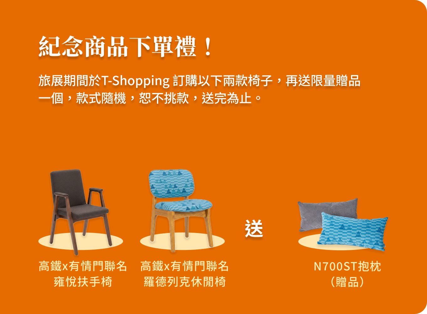紀念商品下單禮！旅展期間於T-Shopping 訂購高鐵x有情門聯名雍悅扶手椅、羅德列克休閒椅，再送限量贈品N700ST抱枕一個，款式隨機，恕不挑款，送完為止。